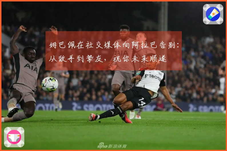 姆巴佩在社交媒体向阿拉巴告别：从敌手到挚友，祝你未来顺遂