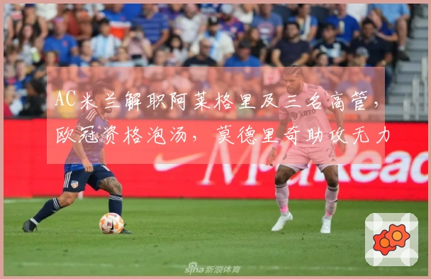 AC米兰解职阿莱格里及三名高管，欧冠资格泡汤，莫德里奇助攻无力